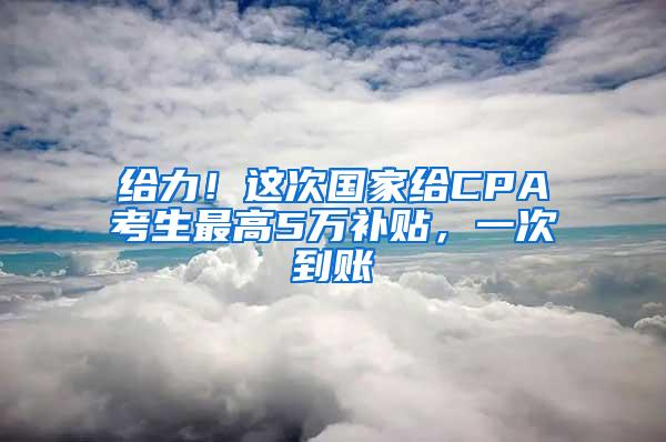 给力！这次国家给CPA考生最高5万补贴，一次到账