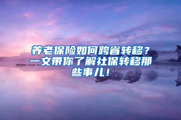 养老保险如何跨省转移？一文带你了解社保转移那些事儿！