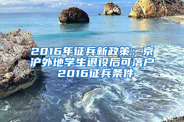 2016年征兵新政策：京沪外地学生退役后可落户 2016征兵条件