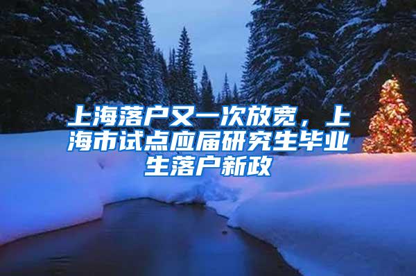 上海落户又一次放宽，上海市试点应届研究生毕业生落户新政