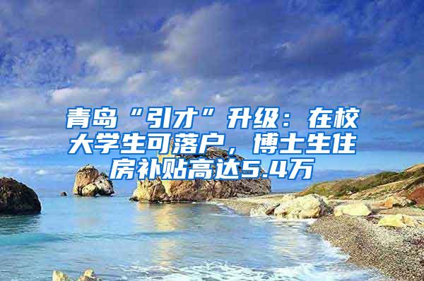 青岛“引才”升级：在校大学生可落户，博士生住房补贴高达5.4万