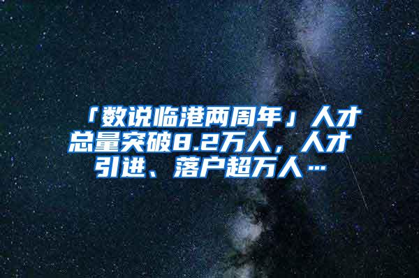 「数说临港两周年」人才总量突破8.2万人，人才引进、落户超万人…