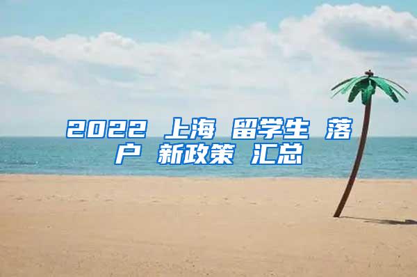 2022 上海 留学生 落户 新政策 汇总