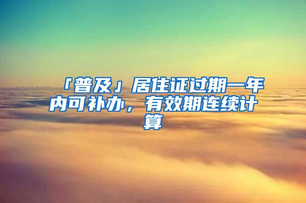 「普及」居住证过期一年内可补办，有效期连续计算