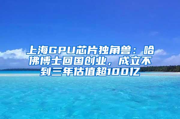 上海GPU芯片独角兽：哈佛博士回国创业，成立不到三年估值超100亿