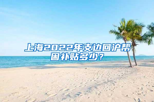 上海2022年支边回沪帮困补贴多少？