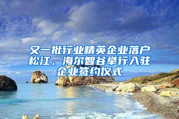 又一批行业精英企业落户松江，海尔智谷举行入驻企业签约仪式