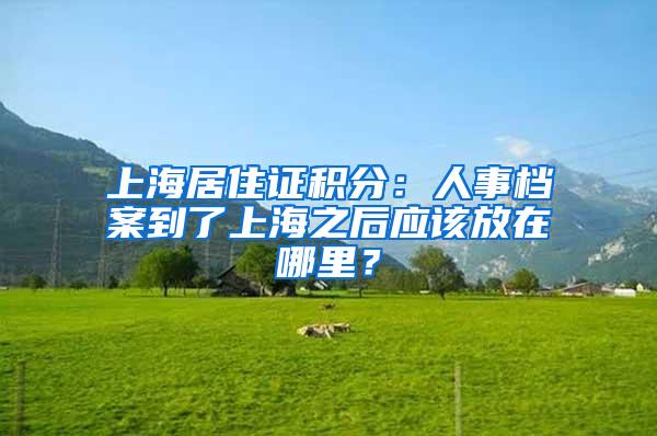 上海居住证积分：人事档案到了上海之后应该放在哪里？