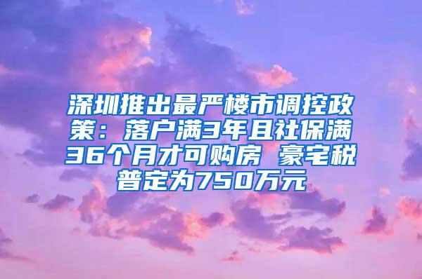 深圳推出最严楼市调控政策：落户满3年且社保满36个月才可购房 豪宅税普定为750万元