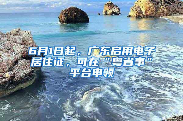 6月1日起，广东启用电子居住证，可在“粤省事”平台申领