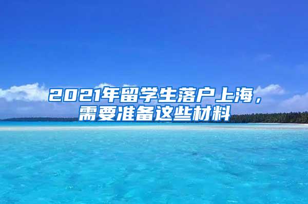 2021年留学生落户上海，需要准备这些材料