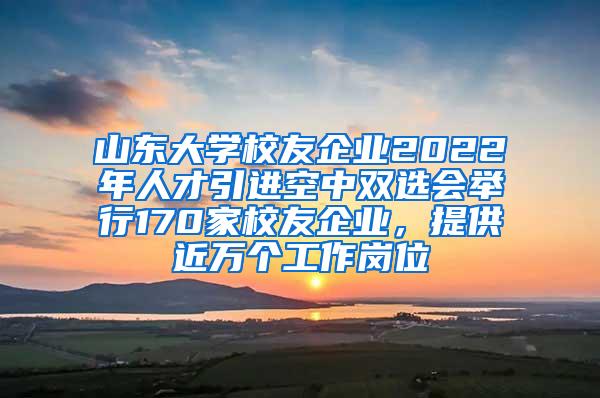 山东大学校友企业2022年人才引进空中双选会举行170家校友企业，提供近万个工作岗位