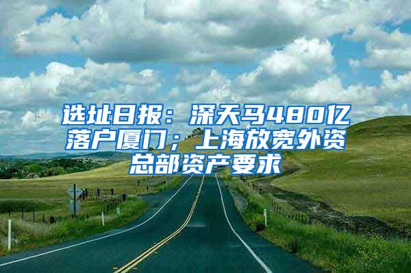 选址日报：深天马480亿落户厦门；上海放宽外资总部资产要求