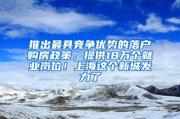 推出最具竞争优势的落户购房政策，提供18万个就业岗位！上海这个新城发力了