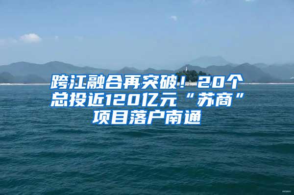 跨江融合再突破！20个总投近120亿元“苏商”项目落户南通