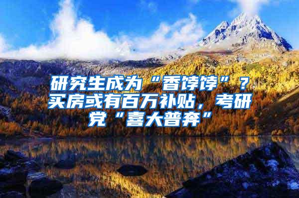 研究生成为“香饽饽”？买房或有百万补贴，考研党“喜大普奔”