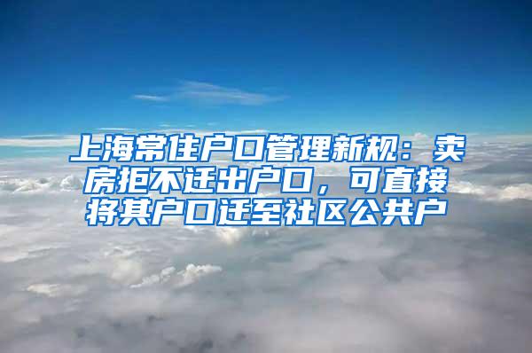 上海常住户口管理新规：卖房拒不迁出户口，可直接将其户口迁至社区公共户