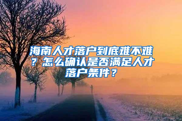 海南人才落户到底难不难？怎么确认是否满足人才落户条件？