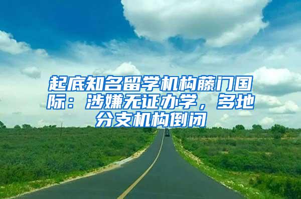 起底知名留学机构藤门国际：涉嫌无证办学，多地分支机构倒闭