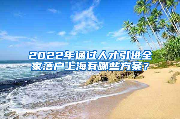 2022年通过人才引进全家落户上海有哪些方案？