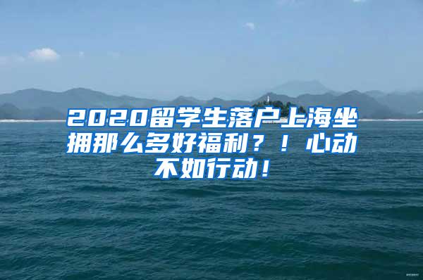 2020留学生落户上海坐拥那么多好福利？！心动不如行动！