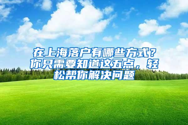 在上海落户有哪些方式？你只需要知道这五点，轻松帮你解决问题