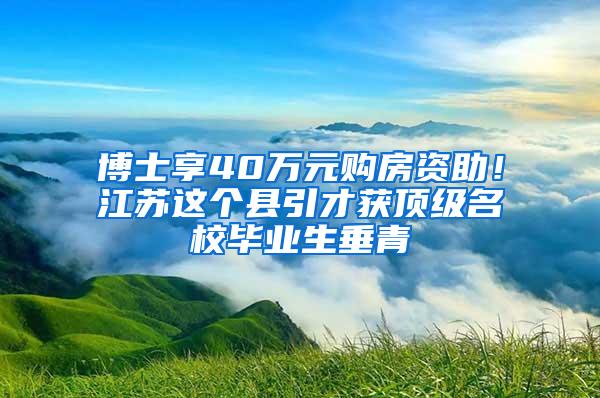 博士享40万元购房资助！江苏这个县引才获顶级名校毕业生垂青