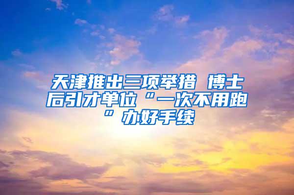 天津推出三项举措 博士后引才单位“一次不用跑”办好手续