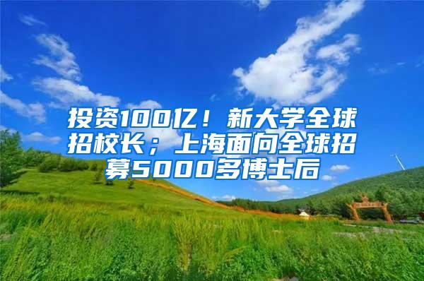 投资100亿！新大学全球招校长；上海面向全球招募5000多博士后