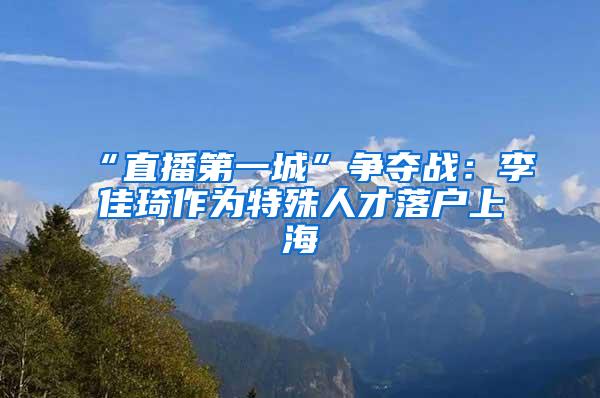 “直播第一城”争夺战：李佳琦作为特殊人才落户上海