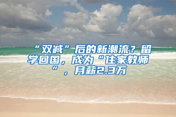 “双减”后的新潮流？留学回国，成为“住家教师”，月薪2.3万