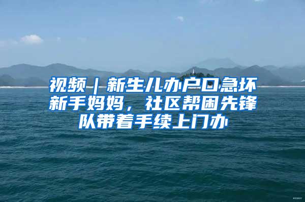 视频｜新生儿办户口急坏新手妈妈，社区帮困先锋队带着手续上门办