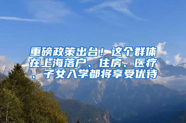 重磅政策出台！这个群体在上海落户、住房、医疗、子女入学都将享受优待