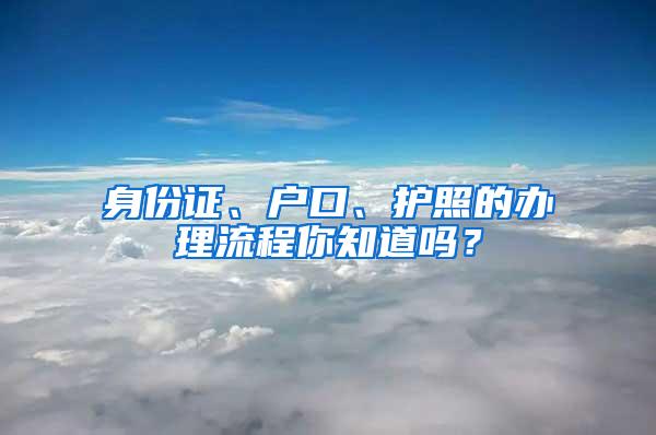 身份证、户口、护照的办理流程你知道吗？