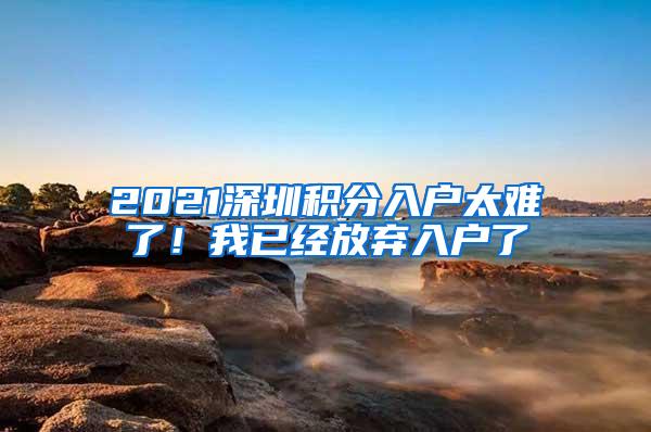 2021深圳积分入户太难了！我已经放弃入户了