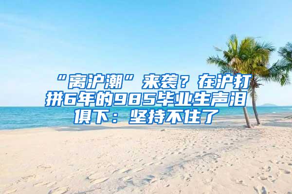 “离沪潮”来袭？在沪打拼6年的985毕业生声泪俱下：坚持不住了