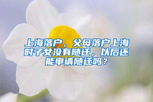 上海落户，父母落户上海时子女没有随迁，以后还能申请随迁吗？