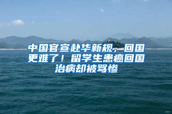 中国官宣赴华新规，回国更难了！留学生患癌回国治病却被骂惨