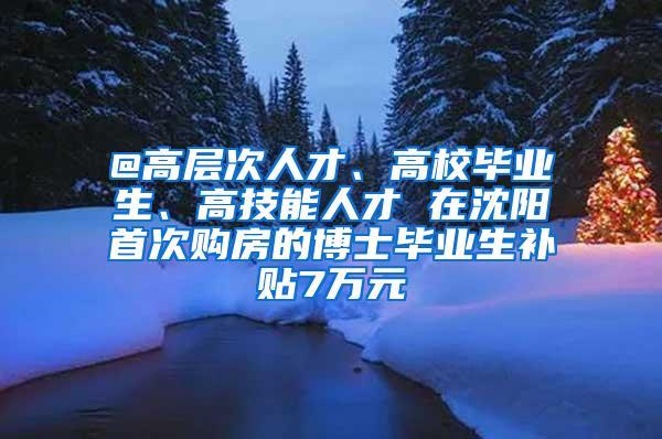 @高层次人才、高校毕业生、高技能人才 在沈阳首次购房的博士毕业生补贴7万元