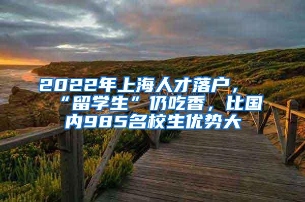 2022年上海人才落户，“留学生”仍吃香，比国内985名校生优势大