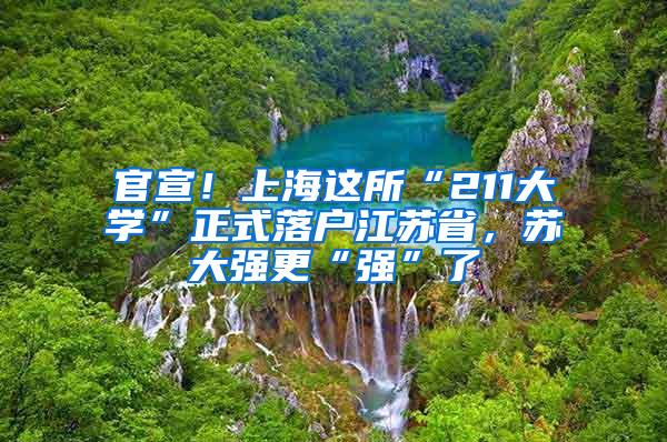 官宣！上海这所“211大学”正式落户江苏省，苏大强更“强”了