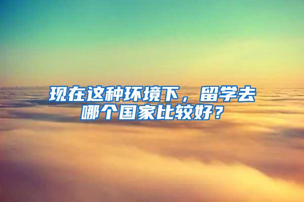 现在这种环境下，留学去哪个国家比较好？