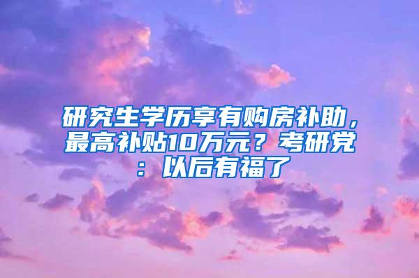 研究生学历享有购房补助，最高补贴10万元？考研党：以后有福了