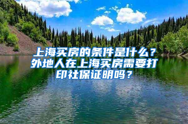 上海买房的条件是什么？外地人在上海买房需要打印社保证明吗？