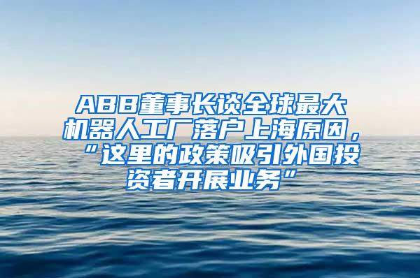 ABB董事长谈全球最大机器人工厂落户上海原因，“这里的政策吸引外国投资者开展业务”