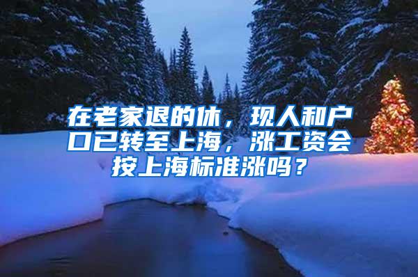 在老家退的休，现人和户口已转至上海，涨工资会按上海标准涨吗？