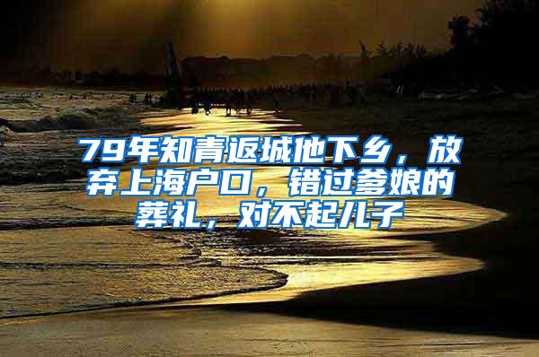 79年知青返城他下乡，放弃上海户口，错过爹娘的葬礼，对不起儿子