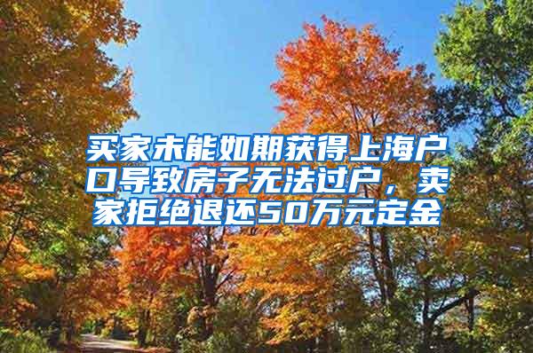 买家未能如期获得上海户口导致房子无法过户，卖家拒绝退还50万元定金