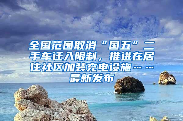 全国范围取消“国五”二手车迁入限制，推进在居住社区加装充电设施……最新发布