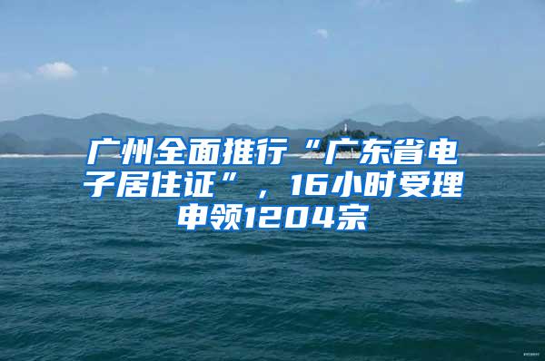 广州全面推行“广东省电子居住证”，16小时受理申领1204宗